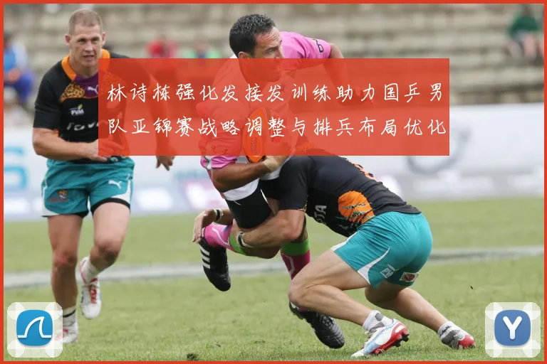林诗栋强化发接发训练助力国乒男队亚锦赛战略调整与排兵布局优化