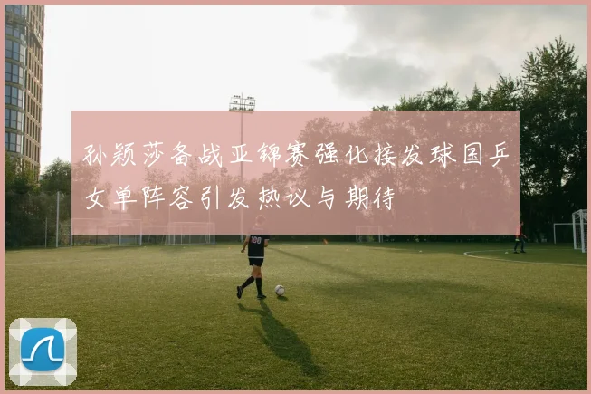 孙颖莎备战亚锦赛强化接发球国乒女单阵容引发热议与期待